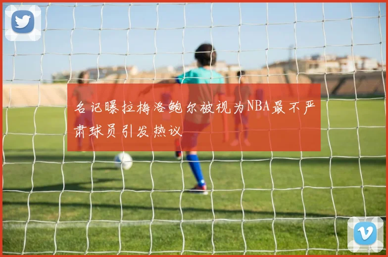名记曝拉梅洛鲍尔被视为NBA最不严肃球员引发热议