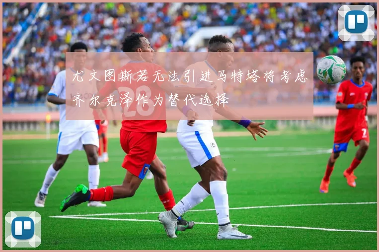 尤文图斯若无法引进马特塔将考虑齐尔克泽作为替代选择