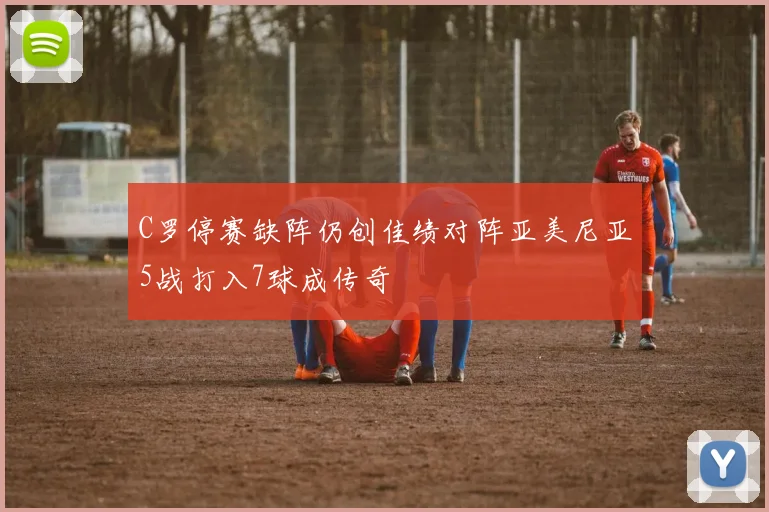 C罗停赛缺阵仍创佳绩对阵亚美尼亚5战打入7球成传奇