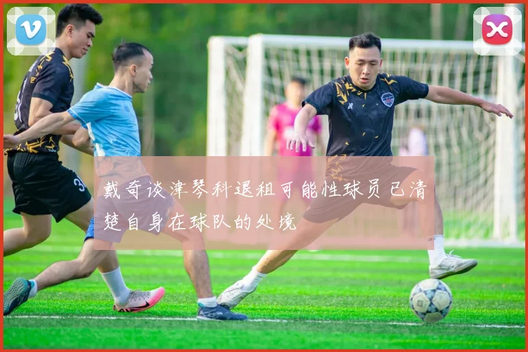 戴奇谈津琴科退租可能性球员已清楚自身在球队的处境