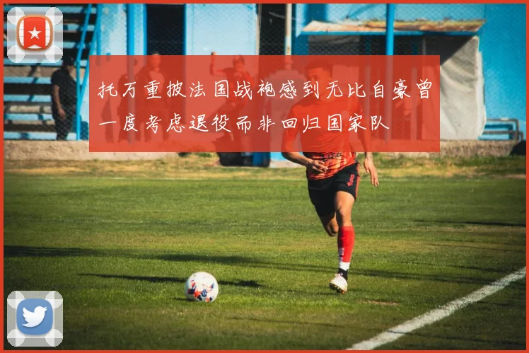 托万重披法国战袍感到无比自豪曾一度考虑退役而非回归国家队