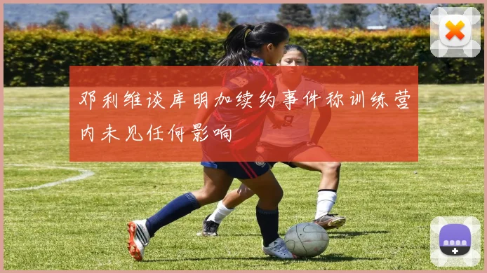 邓利维谈库明加续约事件称训练营内未见任何影响