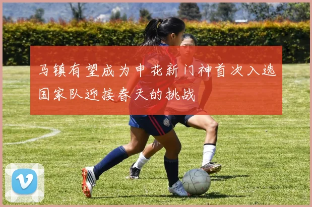 马镇有望成为申花新门神首次入选国家队迎接春天的挑战