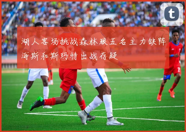 湖人客场挑战森林狼五名主力缺阵海斯和斯玛特出战存疑