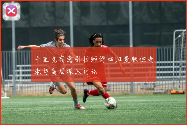 卡里克有意引拉师傅回归曼联但尚未与高层深入讨论