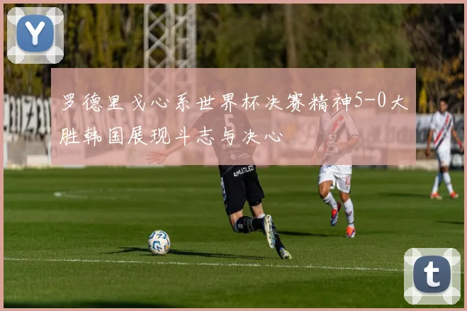 罗德里戈心系世界杯决赛精神5-0大胜韩国展现斗志与决心