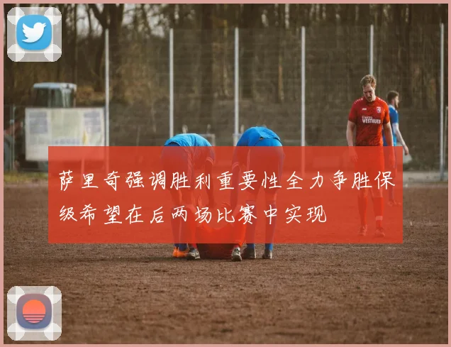 萨里奇强调胜利重要性全力争胜保级希望在后两场比赛中实现