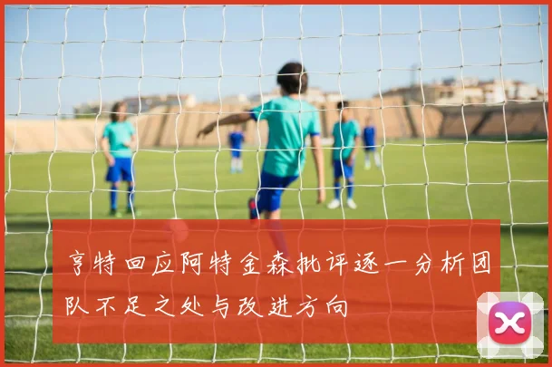 亨特回应阿特金森批评逐一分析团队不足之处与改进方向