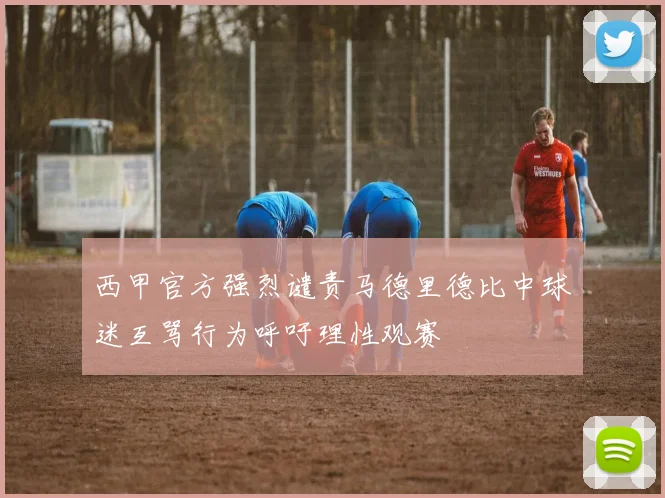 西甲官方强烈谴责马德里德比中球迷互骂行为呼吁理性观赛