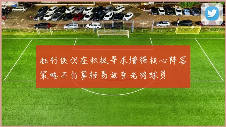 独行侠仍在积极寻求增强核心阵容策略不打算轻易放弃老将球员