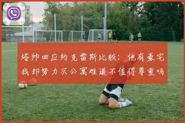 塔帅回应约克雷斯比较：他有豪宅我却努力买公寓难道不值得尊重吗