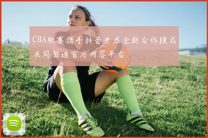 CBA联赛携手抖音开启全新合作模式共同打造官方内容平台
