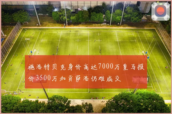 施洛特贝克身价高达7000万皇马报价3500万加贡萨洛仍难成交