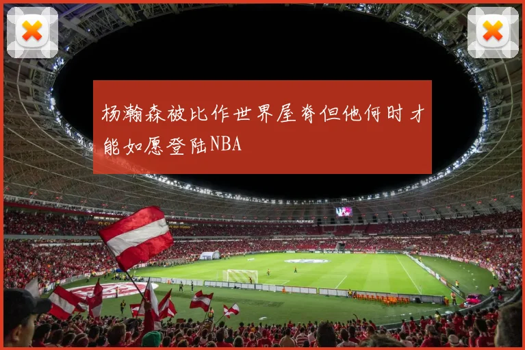 杨瀚森被比作世界屋脊但他何时才能如愿登陆NBA