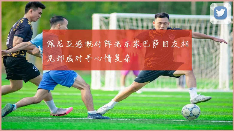 佩尼亚感慨对阵老东家巴萨旧友相见却成对手心情复杂