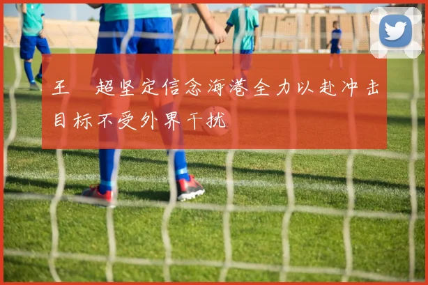王燊超坚定信念海港全力以赴冲击目标不受外界干扰