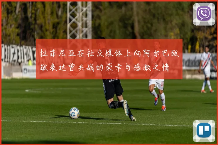 拉菲尼亚在社交媒体上向阿尔巴致敬表达曾共战的荣幸与感激之情
