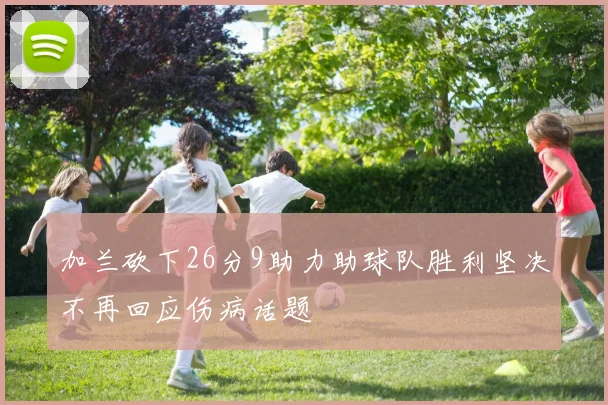 加兰砍下26分9助力助球队胜利坚决不再回应伤病话题