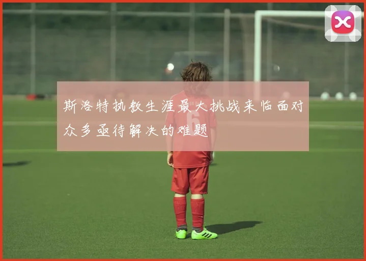 斯洛特执教生涯最大挑战来临面对众多亟待解决的难题