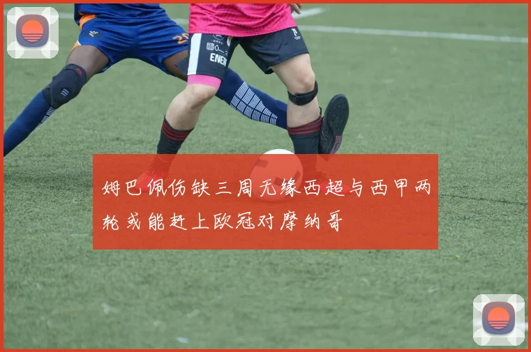姆巴佩伤缺三周无缘西超与西甲两轮或能赶上欧冠对摩纳哥