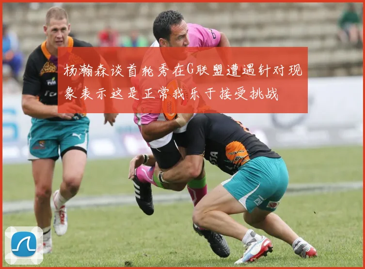 杨瀚森谈首轮秀在G联盟遭遇针对现象表示这是正常我乐于接受挑战