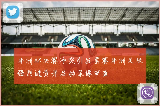 非洲杯决赛冲突引发罢赛非洲足联强烈谴责并启动录像审查