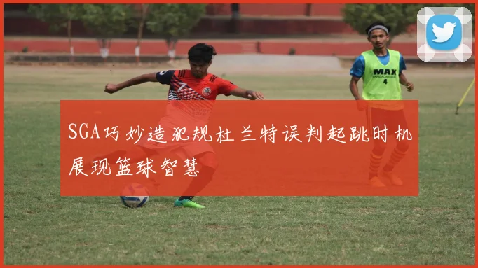 SGA巧妙造犯规杜兰特误判起跳时机展现篮球智慧