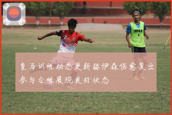 皇马训练动态更新赫伊森伤愈复出参与合练展现良好状态