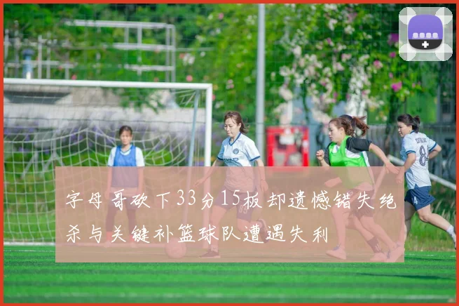 字母哥砍下33分15板却遗憾错失绝杀与关键补篮球队遭遇失利