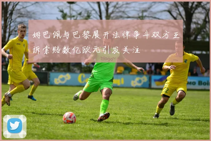 姆巴佩与巴黎展开法律争斗双方互诉索赔数亿欧元引发关注