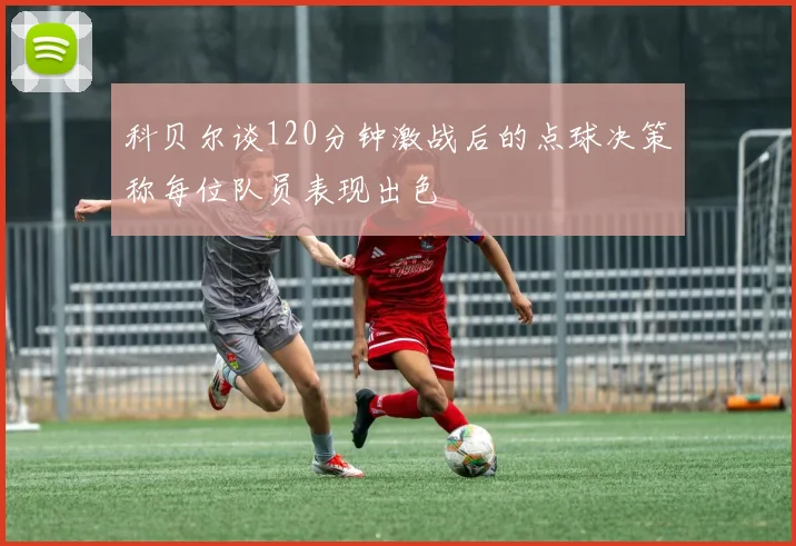 科贝尔谈120分钟激战后的点球决策称每位队员表现出色