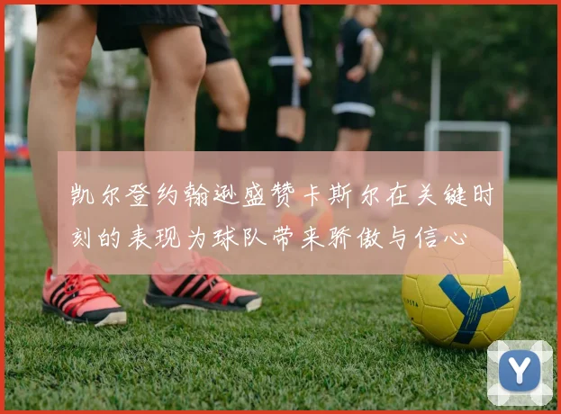 凯尔登约翰逊盛赞卡斯尔在关键时刻的表现为球队带来骄傲与信心