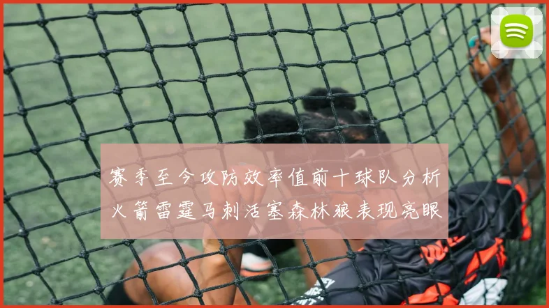 赛季至今攻防效率值前十球队分析火箭雷霆马刺活塞森林狼表现亮眼