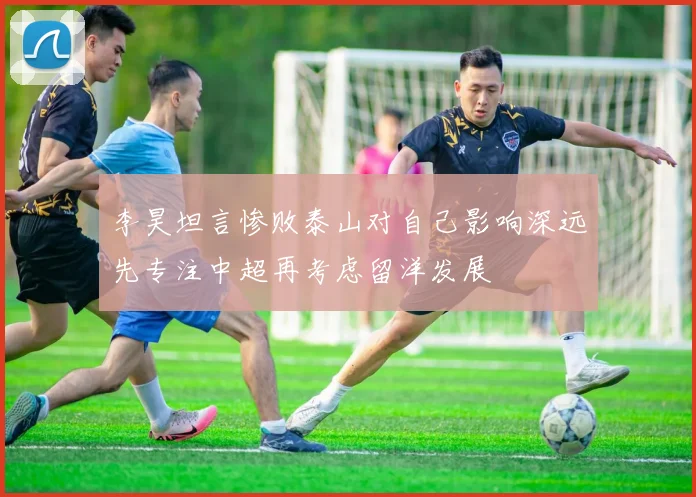 李昊坦言惨败泰山对自己影响深远先专注中超再考虑留洋发展