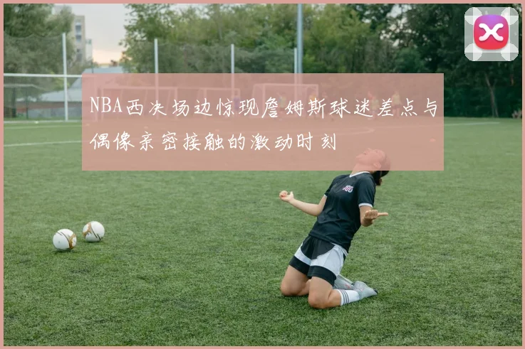 NBA西决场边惊现詹姆斯球迷差点与偶像亲密接触的激动时刻