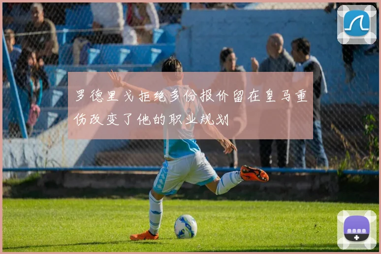 罗德里戈拒绝多份报价留在皇马重伤改变了他的职业规划