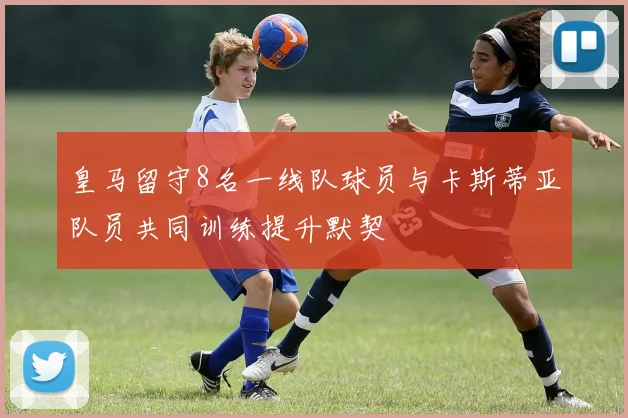 皇马留守8名一线队球员与卡斯蒂亚队员共同训练提升默契