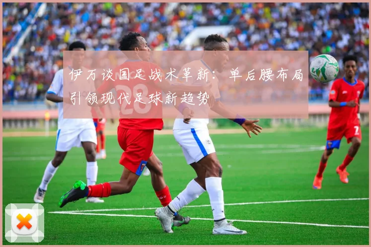 伊万谈国足战术革新：单后腰布局引领现代足球新趋势