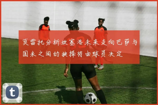 莫雷托分析坎塞洛未来走向巴萨与国米之间的抉择将由球员决定