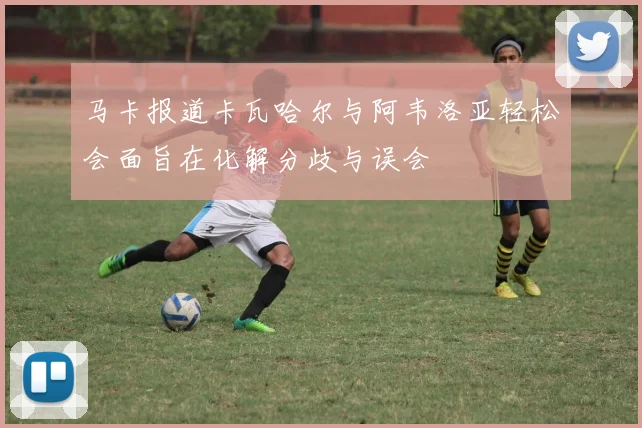 马卡报道卡瓦哈尔与阿韦洛亚轻松会面旨在化解分歧与误会