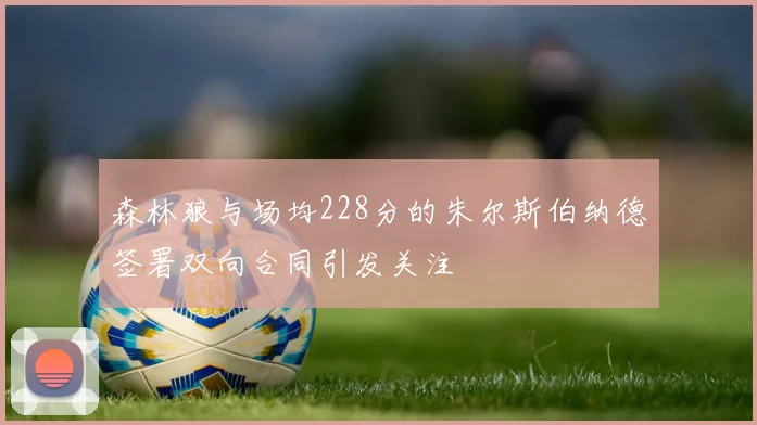 森林狼与场均228分的朱尔斯伯纳德签署双向合同引发关注