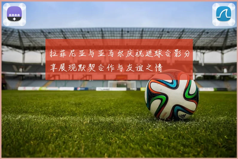 拉菲尼亚与亚马尔庆祝进球合影分享展现默契合作与友谊之情