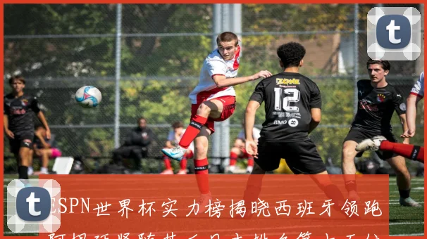 ESPN世界杯实力榜揭晓西班牙领跑阿根廷紧随其后日本排名第十五位