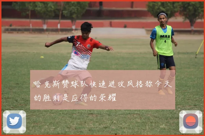 哈克斯赞球队快速进攻风格称今天的胜利是应得的荣耀