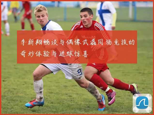 李新翔畅谈与偶像武磊同场竞技的奇妙体验与进球惊喜